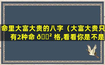 命里大富大贵的八字（大富大贵只有2种命 🌲 格,看看你是不是这种八字）